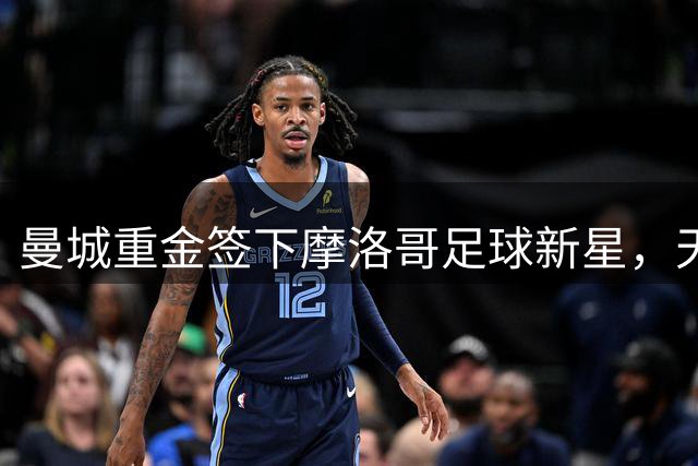 曼城重金签下摩洛哥足球新星，天赋异禀惊艳欧洲足坛