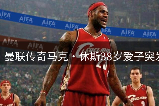 曼联传奇马克·休斯38岁爱子突发心脏疾病离世 弗格森等足坛名宿送别