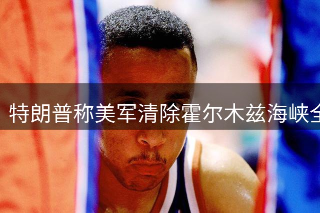 特朗普称美军清除霍尔木兹海峡全部水雷 警告伊朗勿再部署