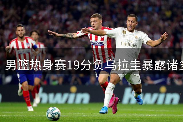 男篮热身赛19分负乌拉圭暴露诸多问题