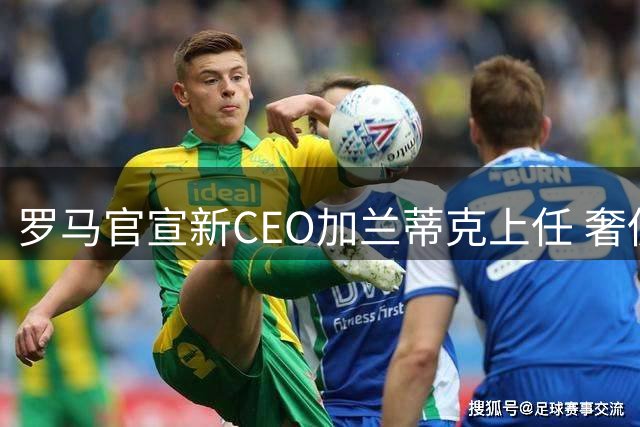 罗马官宣新CEO加兰蒂克上任 奢侈品巨头掌舵百年俱乐部