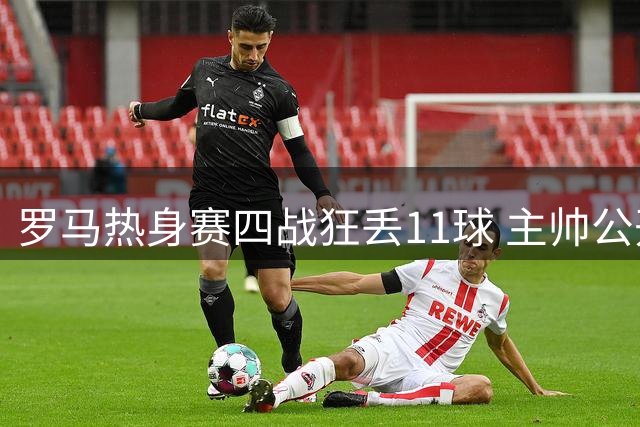 罗马热身赛四战狂丢11球 主帅公开痛批后防灾难性表现