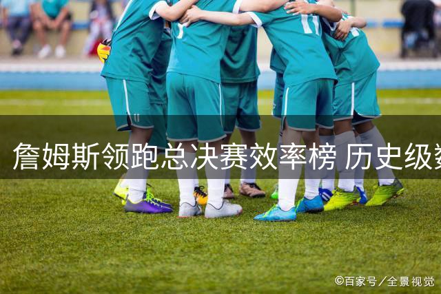 詹姆斯领跑总决赛效率榜 历史级数据彰显统治力