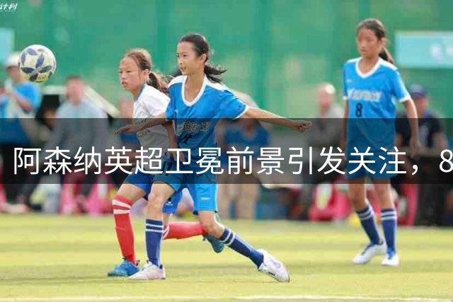 阿森纳英超卫冕前景引发关注，84年等待能否终结？