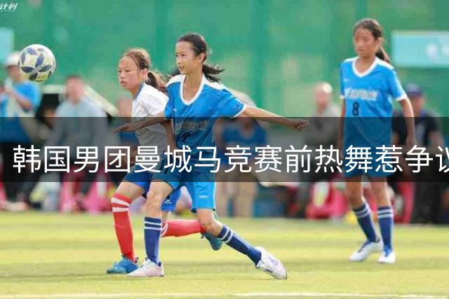 韩国男团曼城马竞赛前热舞惹争议 欧美球迷嘲讽"太娘""尴尬