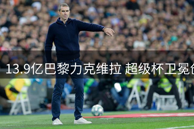 13.9亿巴黎力克维拉 超级杯卫冕创历史