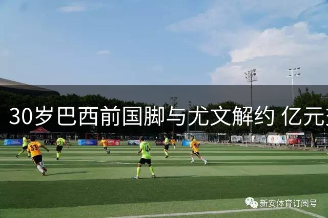 30岁巴西前国脚与尤文解约 亿元交易沦为笑柄